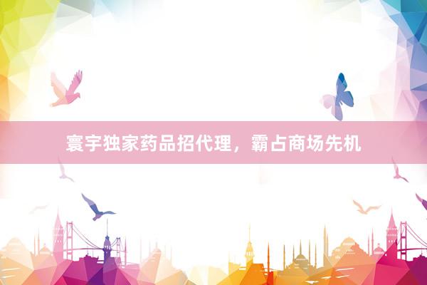 寰宇独家药品招代理，霸占商场先机